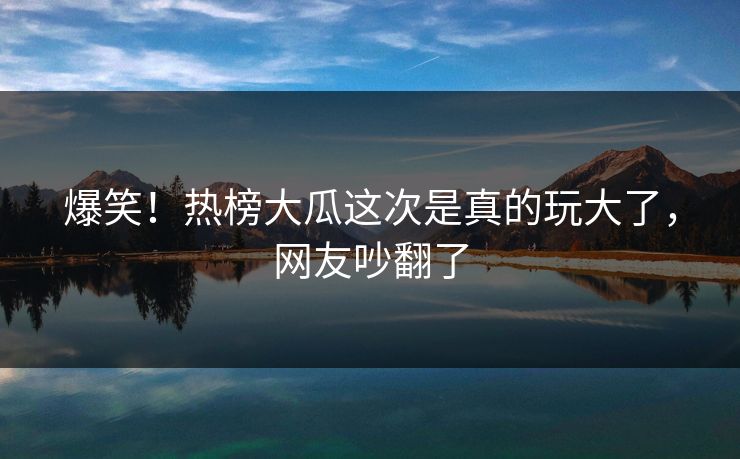 爆笑！热榜大瓜这次是真的玩大了，网友吵翻了