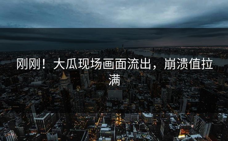 刚刚！大瓜现场画面流出，崩溃值拉满
