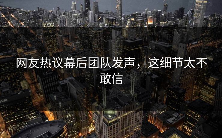 网友热议幕后团队发声，这细节太不敢信