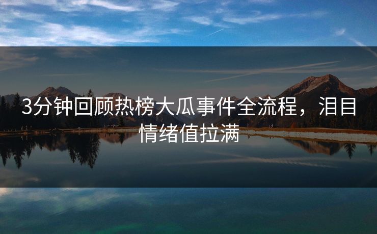 3分钟回顾热榜大瓜事件全流程，泪目情绪值拉满