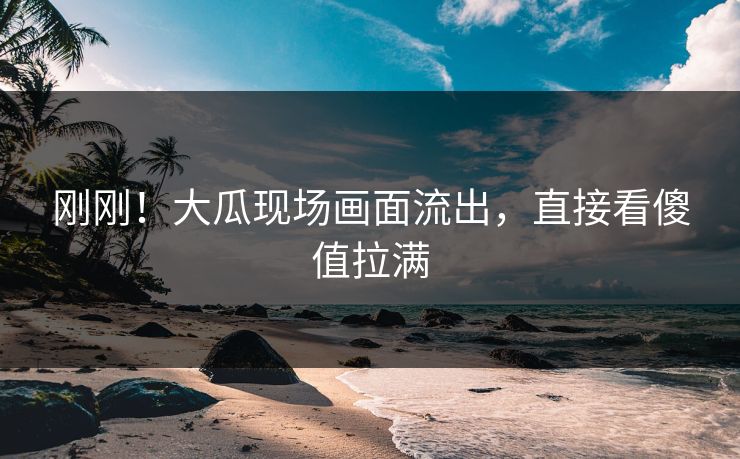 刚刚！大瓜现场画面流出，直接看傻值拉满