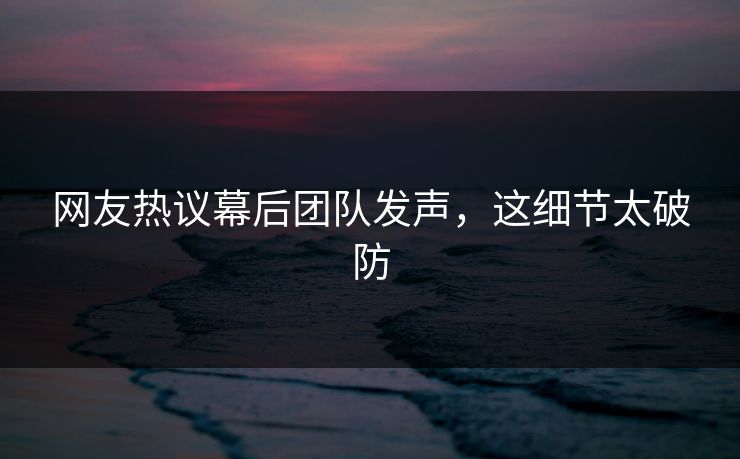 网友热议幕后团队发声，这细节太破防