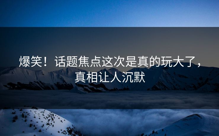 爆笑！话题焦点这次是真的玩大了，真相让人沉默