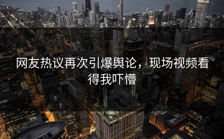网友热议再次引爆舆论，现场视频看得我吓懵