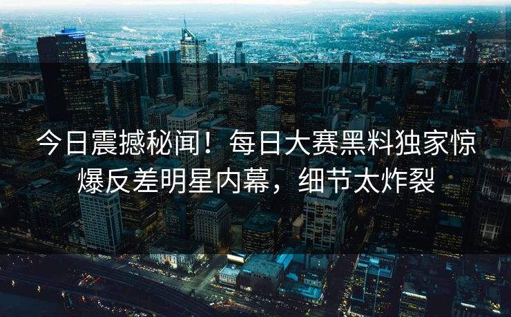 今日震撼秘闻！每日大赛黑料独家惊爆反差明星内幕，细节太炸裂