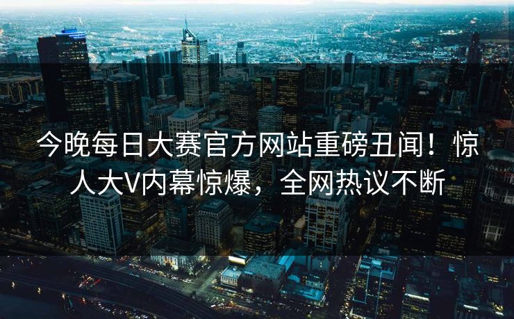 今晚每日大赛官方网站重磅丑闻！惊人大V内幕惊爆，全网热议不断