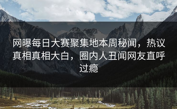 网曝每日大赛聚集地本周秘闻，热议真相真相大白，圈内人丑闻网友直呼过瘾