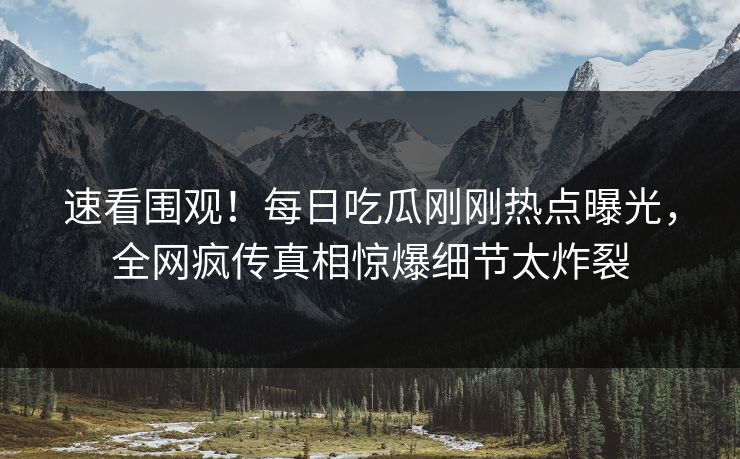 速看围观！每日吃瓜刚刚热点曝光，全网疯传真相惊爆细节太炸裂