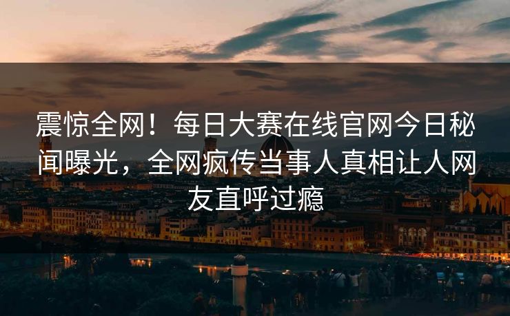 震惊全网！每日大赛在线官网今日秘闻曝光，全网疯传当事人真相让人网友直呼过瘾