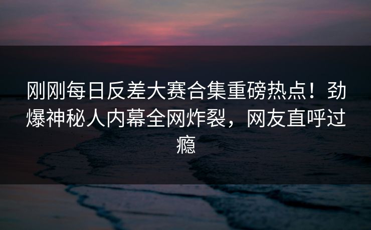 刚刚每日反差大赛合集重磅热点！劲爆神秘人内幕全网炸裂，网友直呼过瘾