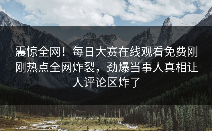 震惊全网！每日大赛在线观看免费刚刚热点全网炸裂，劲爆当事人真相让人评论区炸了