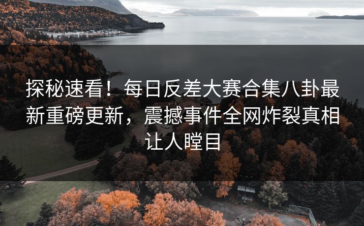 探秘速看！每日反差大赛合集八卦最新重磅更新，震撼事件全网炸裂真相让人瞠目