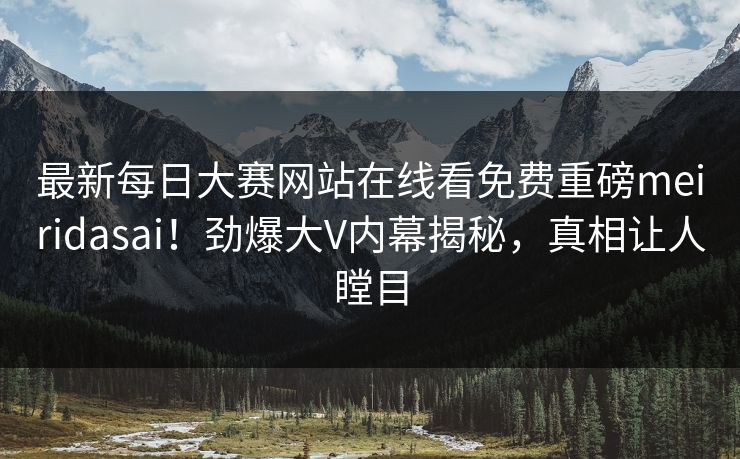 最新每日大赛网站在线看免费重磅meiridasai！劲爆大V内幕揭秘，真相让人瞠目