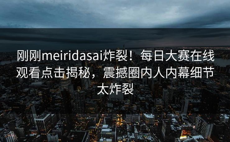刚刚meiridasai炸裂！每日大赛在线观看点击揭秘，震撼圈内人内幕细节太炸裂