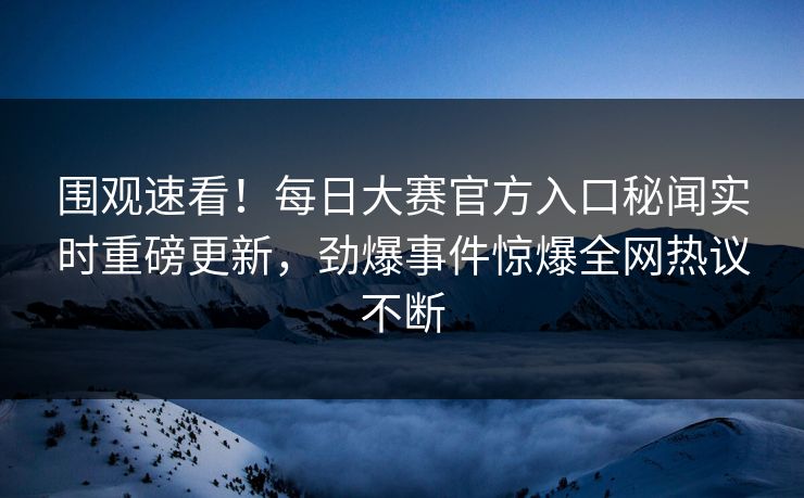 围观速看！每日大赛官方入口秘闻实时重磅更新，劲爆事件惊爆全网热议不断