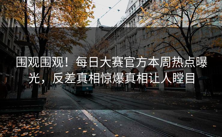 围观围观！每日大赛官方本周热点曝光，反差真相惊爆真相让人瞠目