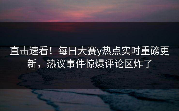 直击速看！每日大赛y热点实时重磅更新，热议事件惊爆评论区炸了