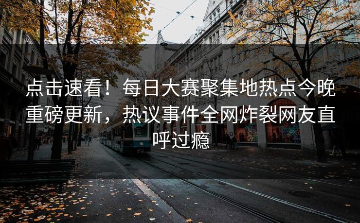 点击速看！每日大赛聚集地热点今晚重磅更新，热议事件全网炸裂网友直呼过瘾