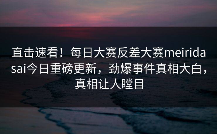 直击速看！每日大赛反差大赛meiridasai今日重磅更新，劲爆事件真相大白，真相让人瞠目
