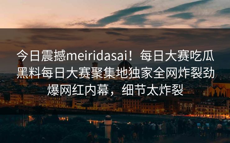 今日震撼meiridasai！每日大赛吃瓜黑料每日大赛聚集地独家全网炸裂劲爆网红内幕，细节太炸裂