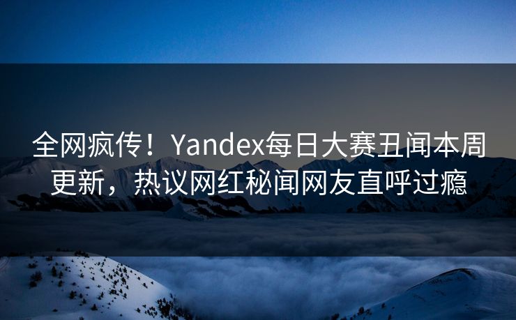 全网疯传！Yandex每日大赛丑闻本周更新，热议网红秘闻网友直呼过瘾