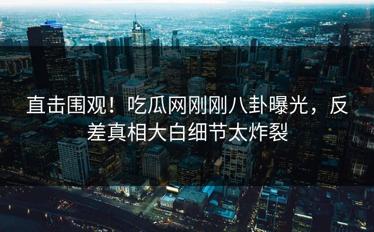 直击围观！吃瓜网刚刚八卦曝光，反差真相大白细节太炸裂