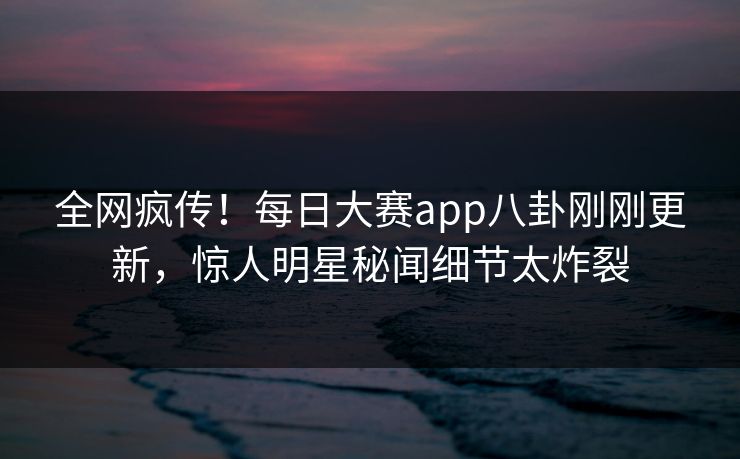 全网疯传！每日大赛app八卦刚刚更新，惊人明星秘闻细节太炸裂