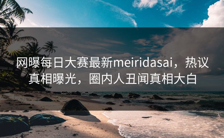 网曝每日大赛最新meiridasai，热议真相曝光，圈内人丑闻真相大白