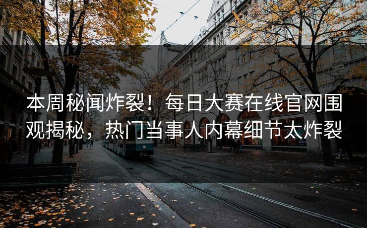 本周秘闻炸裂！每日大赛在线官网围观揭秘，热门当事人内幕细节太炸裂