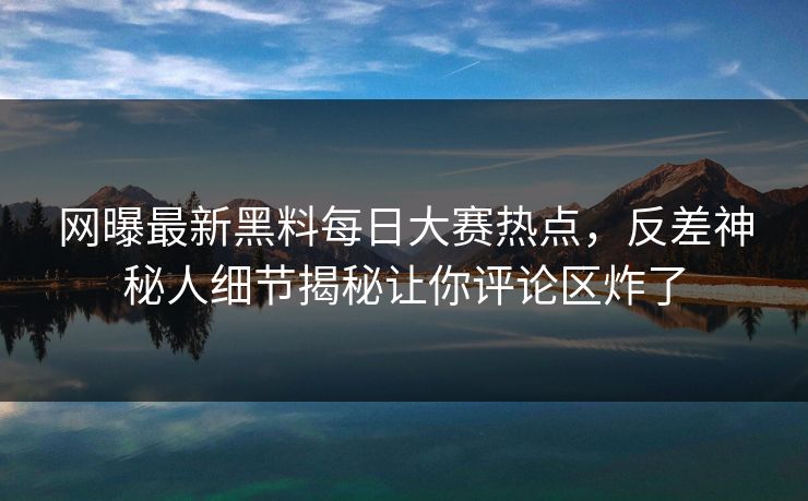 网曝最新黑料每日大赛热点，反差神秘人细节揭秘让你评论区炸了