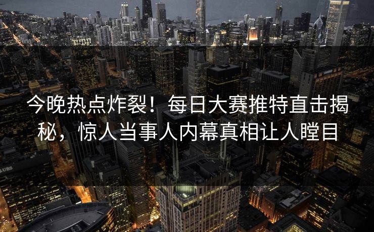 今晚热点炸裂！每日大赛推特直击揭秘，惊人当事人内幕真相让人瞠目