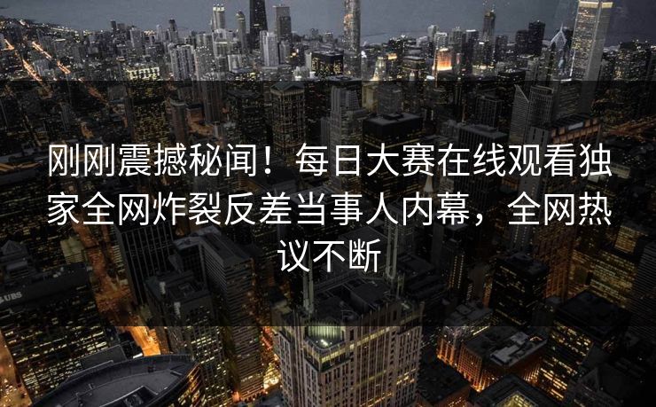 刚刚震撼秘闻！每日大赛在线观看独家全网炸裂反差当事人内幕，全网热议不断