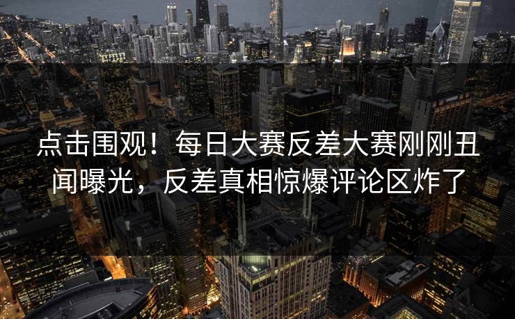 点击围观！每日大赛反差大赛刚刚丑闻曝光，反差真相惊爆评论区炸了