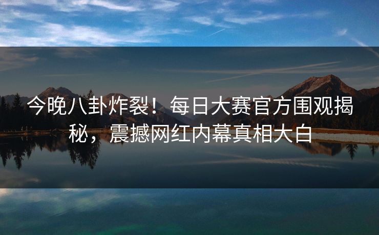 今晚八卦炸裂！每日大赛官方围观揭秘，震撼网红内幕真相大白