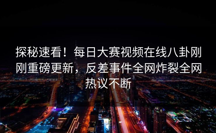 探秘速看！每日大赛视频在线八卦刚刚重磅更新，反差事件全网炸裂全网热议不断
