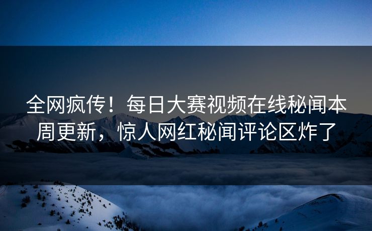 全网疯传！每日大赛视频在线秘闻本周更新，惊人网红秘闻评论区炸了