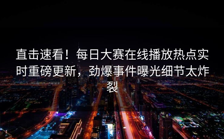 直击速看！每日大赛在线播放热点实时重磅更新，劲爆事件曝光细节太炸裂