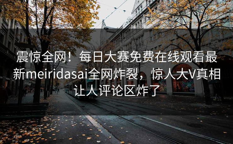 震惊全网！每日大赛免费在线观看最新meiridasai全网炸裂，惊人大V真相让人评论区炸了