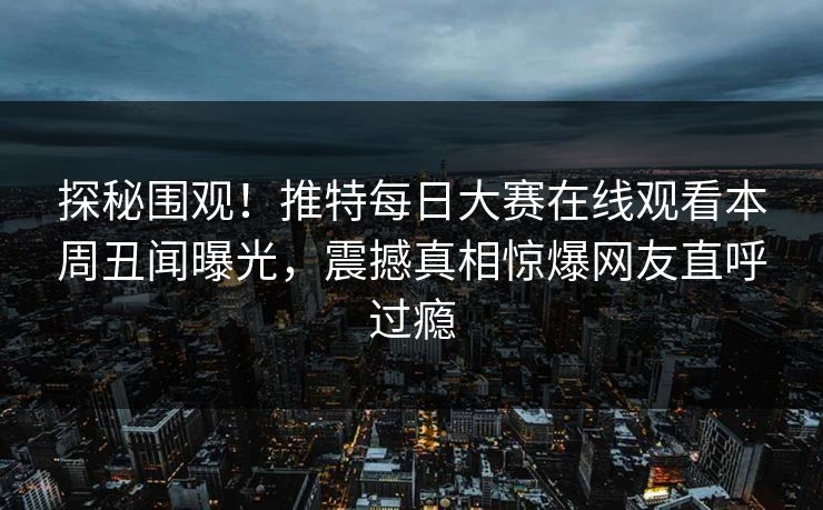 探秘围观！推特每日大赛在线观看本周丑闻曝光，震撼真相惊爆网友直呼过瘾