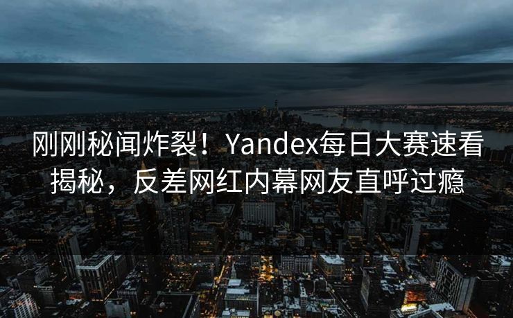 刚刚秘闻炸裂！Yandex每日大赛速看揭秘，反差网红内幕网友直呼过瘾