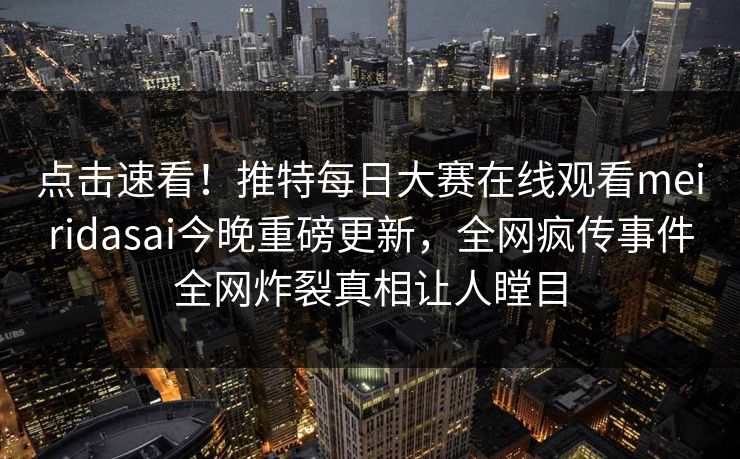 点击速看！推特每日大赛在线观看meiridasai今晚重磅更新，全网疯传事件全网炸裂真相让人瞠目