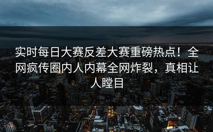 实时每日大赛反差大赛重磅热点！全网疯传圈内人内幕全网炸裂，真相让人瞠目