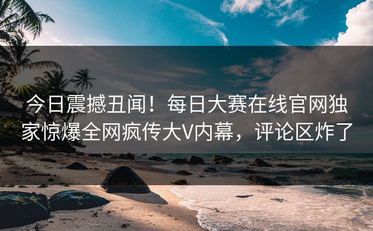 今日震撼丑闻！每日大赛在线官网独家惊爆全网疯传大V内幕，评论区炸了