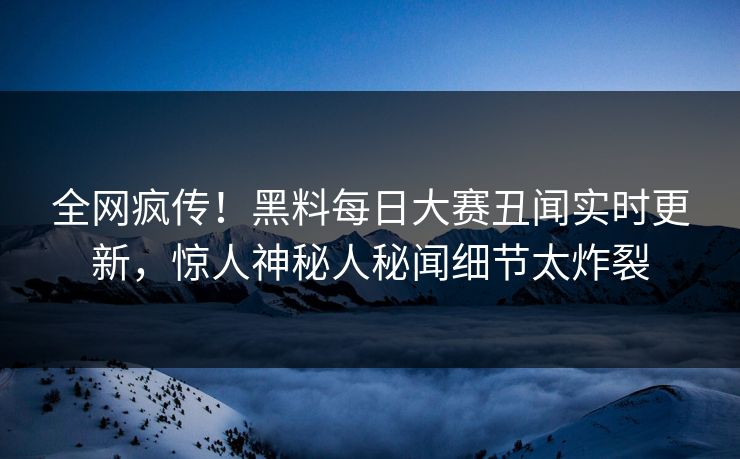 全网疯传！黑料每日大赛丑闻实时更新，惊人神秘人秘闻细节太炸裂
