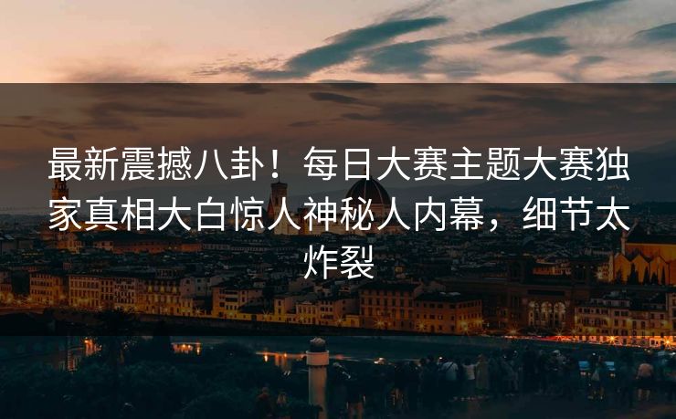 最新震撼八卦！每日大赛主题大赛独家真相大白惊人神秘人内幕，细节太炸裂