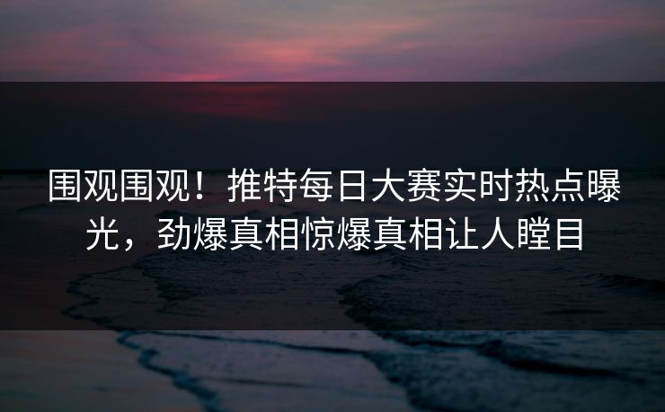 围观围观！推特每日大赛实时热点曝光，劲爆真相惊爆真相让人瞠目