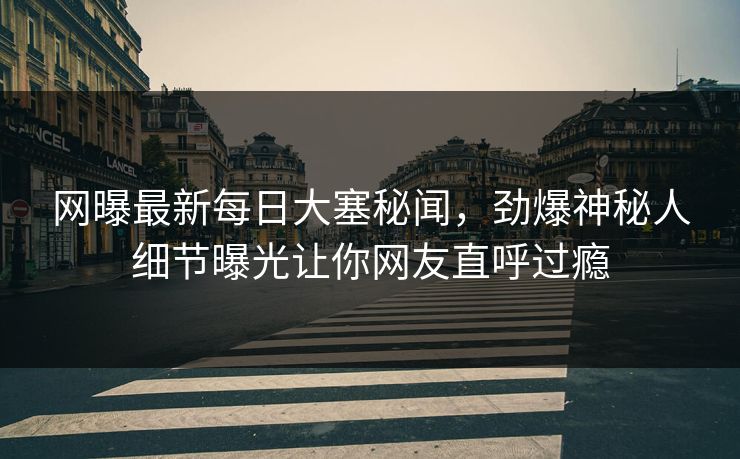 网曝最新每日大塞秘闻，劲爆神秘人细节曝光让你网友直呼过瘾