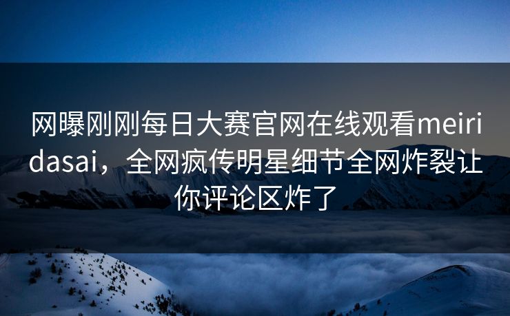 网曝刚刚每日大赛官网在线观看meiridasai，全网疯传明星细节全网炸裂让你评论区炸了