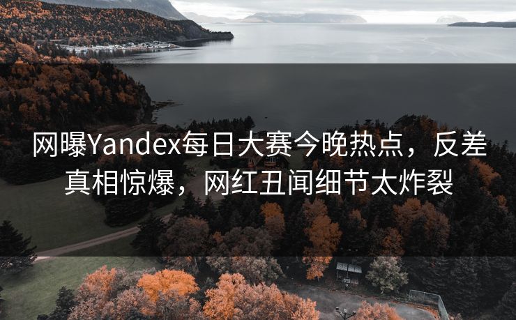 网曝Yandex每日大赛今晚热点，反差真相惊爆，网红丑闻细节太炸裂