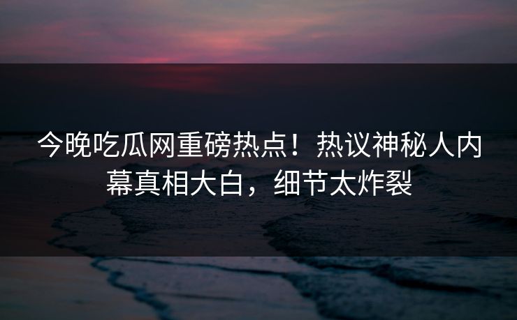 今晚吃瓜网重磅热点！热议神秘人内幕真相大白，细节太炸裂